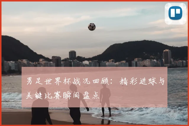 男足世界杯战况回顾:精彩进球与关键比赛瞬间盘点