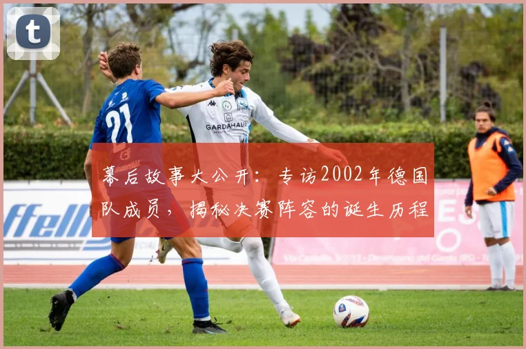 幕后故事大公开:专访2002年德国队成员,揭秘决赛阵容的诞生历程