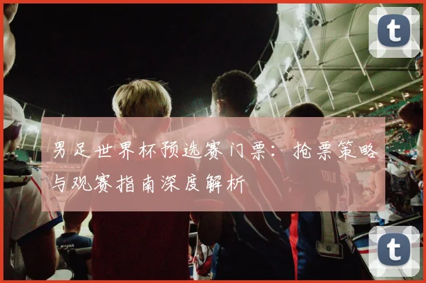 男足世界杯预选赛门票:抢票策略与观赛指南深度解析