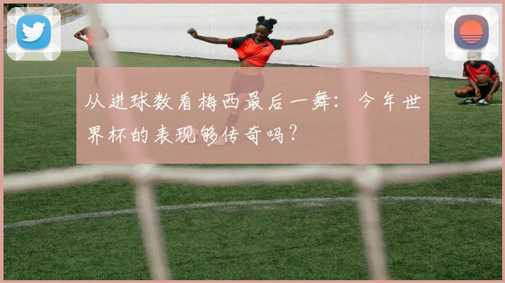 从进球数看梅西最后一舞:今年世界杯的表现够传奇吗?