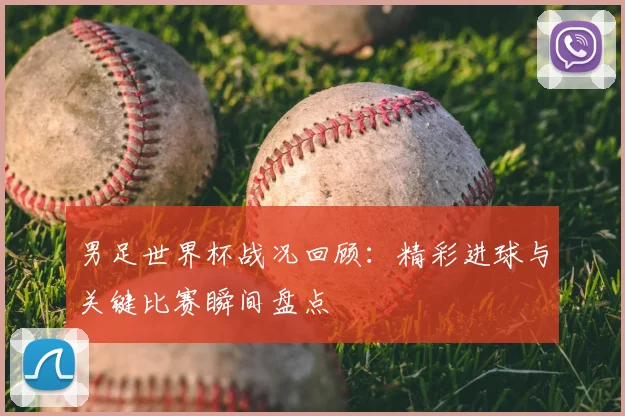男足世界杯战况回顾:精彩进球与关键比赛瞬间盘点