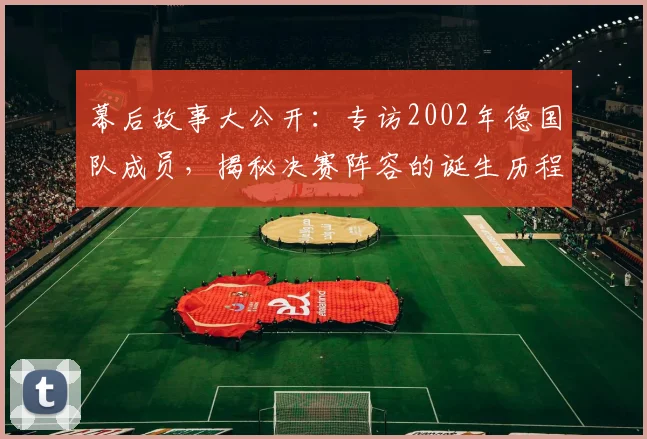 幕后故事大公开:专访2002年德国队成员,揭秘决赛阵容的诞生历程