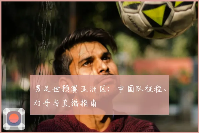 男足世预赛亚洲区:中国队征程、对手与直播指南